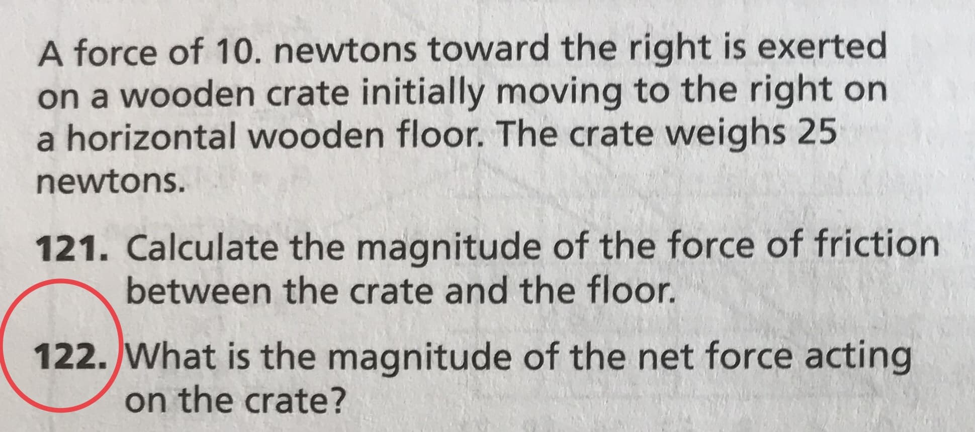 A force of 10. newtons toward the right is exerted
on a wooden crate initially moving to the right on
a horizontal wooden floor. The crate weighs 25
newtons.
121. Calculate the magnitude of the force of friction
between the crate and the floor.
122. What is the magnitude of the net force acting
on the crate?
