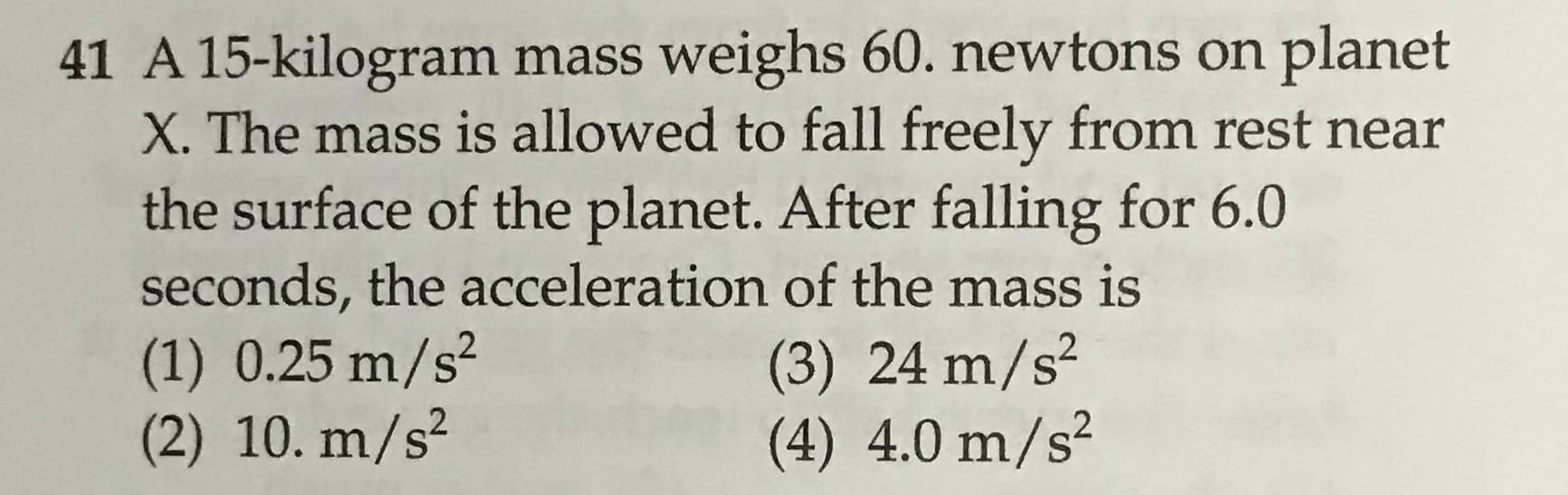 41 A 15-kilogram mass weighs 60. newtons on planet
X. The mass is allowed to fall freely from rest near
the surface of the planet. After falling for 6.0
seconds, the acceleration of the mass is
(1) 0.25 m/s2
(2) 10. m/s2
(3) 24 m/s2
(4) 4.0 m/s2
