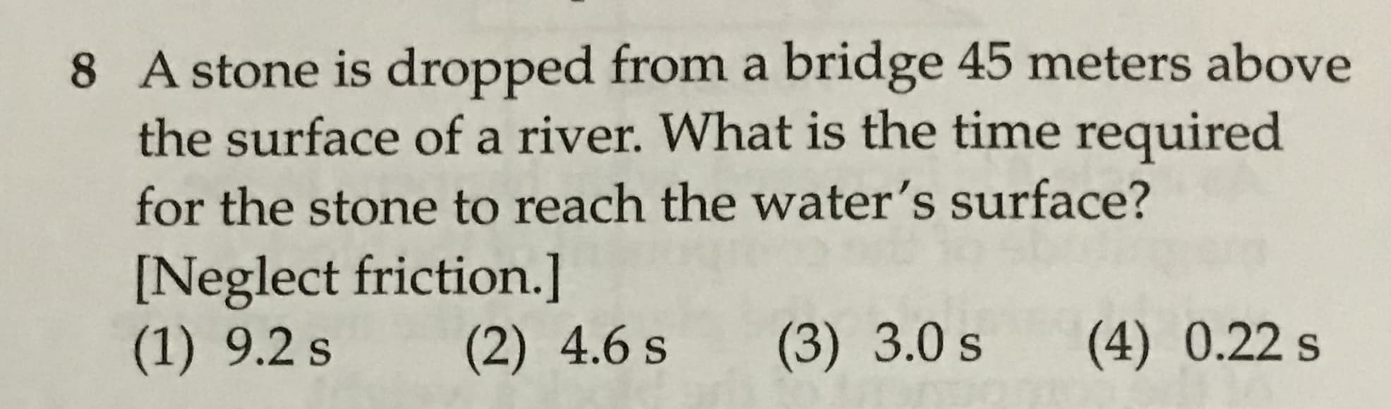 8 A stone is dropped froma bridge 45 meters above
the surface of a river. What is the time required
for the stone to reach the water's surface?
[Neglect friction.]
(1) 9.2 s
(2) 4.6 s
(3) 3.0 s
(4) 0.22 s
