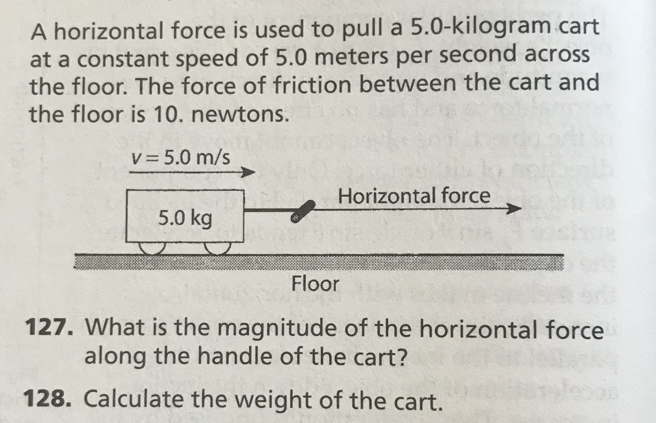 A horizontal force is used to pull a 5.0-kilogram cart
at a constant speed of 5.0 meters per second across
the floor. The force of friction between the cart and
the floor is 10. newtons.
V 5.0 m/s
Horizontal force
5.0 kg
Floor
127. What is the magnitude of the horizontal force
along the handle of the cart?
128. Calculate the weight of the cart.
