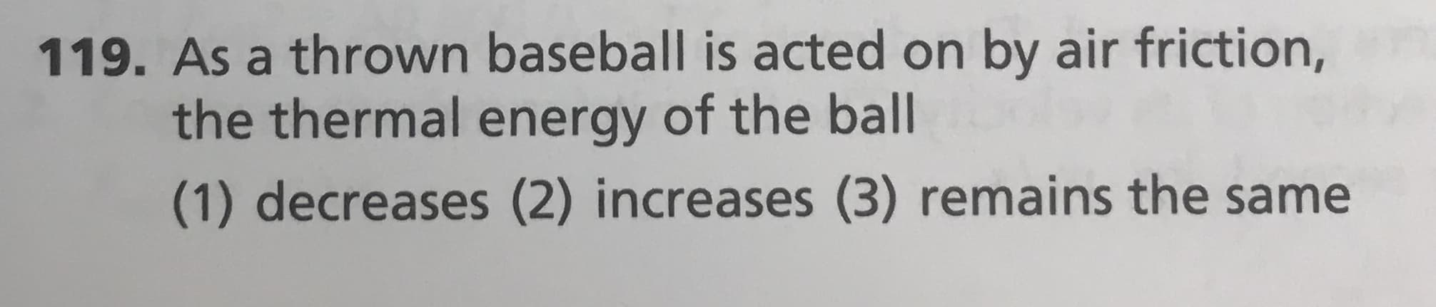 119. As a thrown baseball is acted on by air friction,
the thermal energy of the ball
(1) decreases (2) increases (3) remains the same
