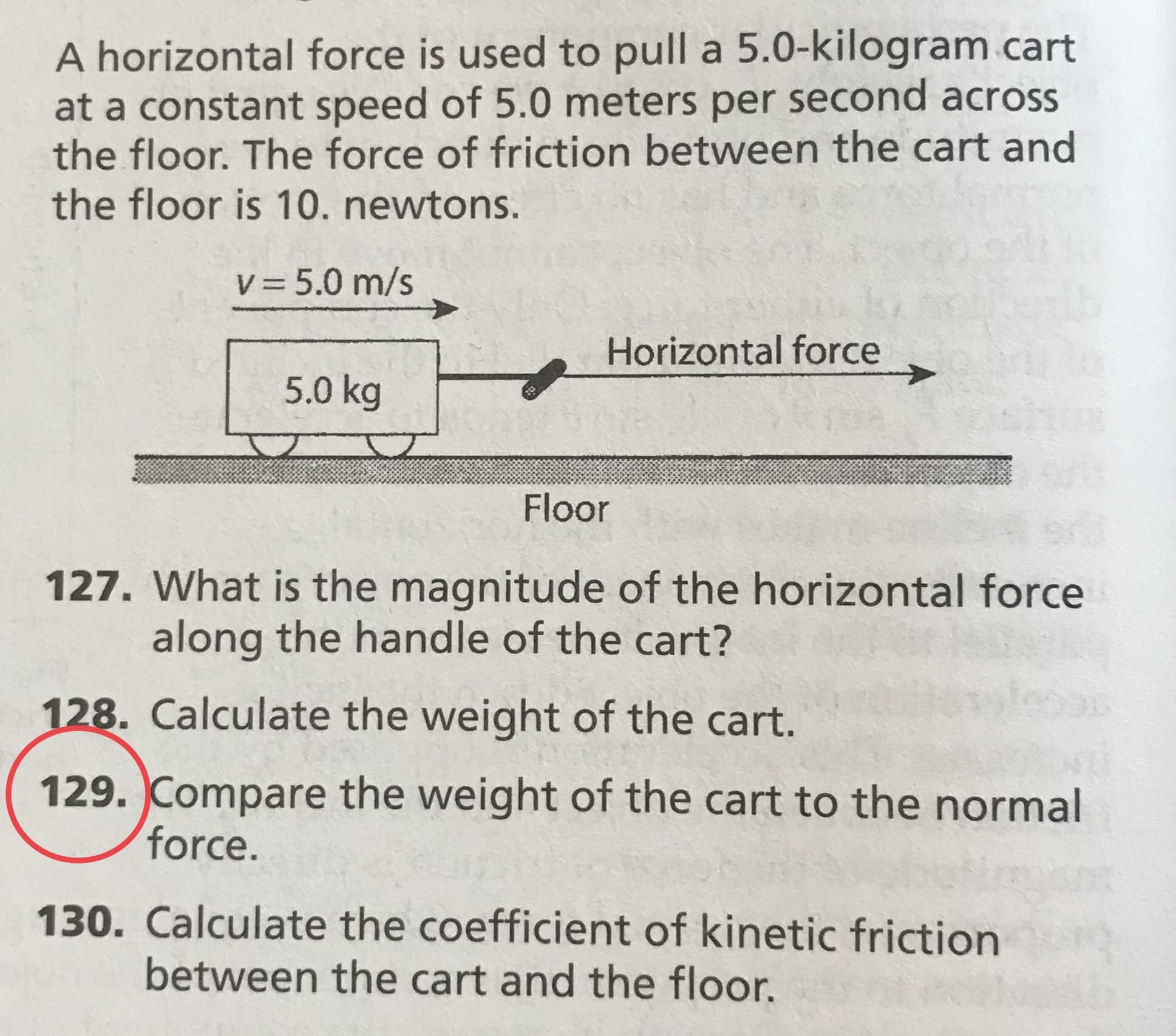 A horizontal force is used to pull a 5.0-kilogram cart
at a constant speed of 5.0 meters per second across
the floor. The force of friction between the cart and
the floor is 10. newtons.
V 5.0 m/s
Horizontal force
5.0 kg
Floor
127. What is the magnitude of the horizontal force
along the handle of the cart?
128. Calculate the weight of the cart.
129. Compare the weight of the cart to the normal
force.
130. Calculate the coefficient of kinetic friction
between the cart and the floor.
