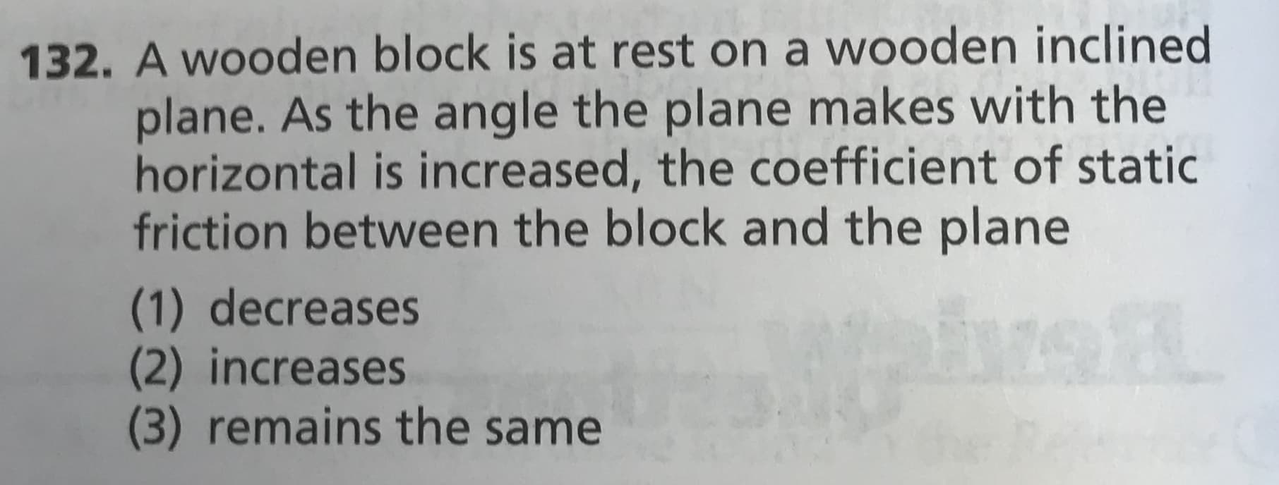 132. A wooden block is at rest on a wooden inclined
plane. As the angle the plane makes with the
horizontal is increased, the coefficient of static
friction between the block and the plane
(1) decreases
(2) increases
(3) remains the same
16
