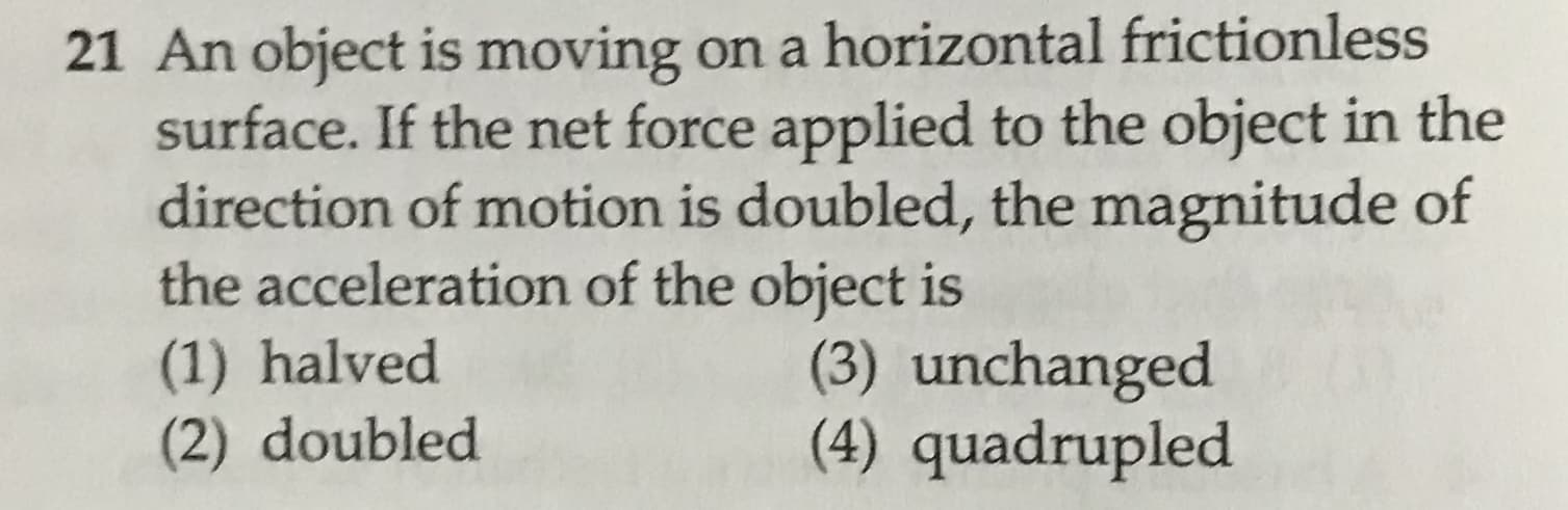 21 An object is moving on a horizontal frictionless
surface. If the net force applied to the object in the
direction of motion is doubled, the magnitude of
the acceleration of the object is
(1) halved
(2) doubled
(3) unchanged
(4) quadrupled
