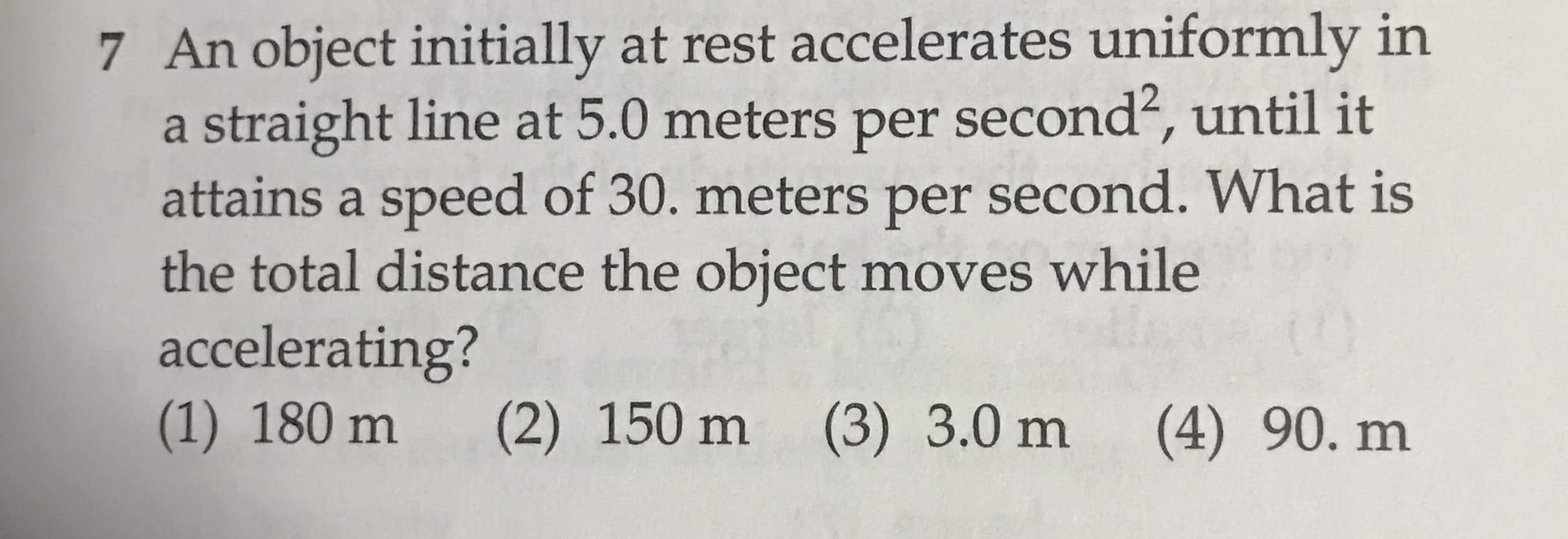 7 An object initially at rest accelerates uniformly in
a straight line at 5.0 meters per second2, until it
attains a speed of 30. meters per second. What is
the total distance the object moves while
accelerating?
(1) 180 m
(2) 150 m (3) 3.0 m
(4) 90. m

