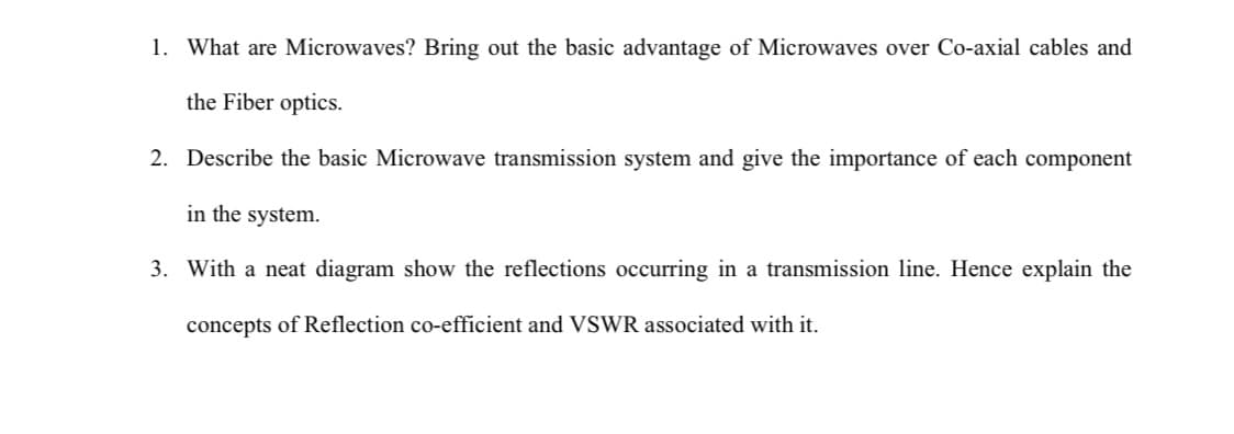 1. What are Microwaves? Bring out the basic advantage of Microwaves over Co-axial cables and
the Fiber optics.
2. Describe the basic Microwave transmission system and give the importance of each component
in the system.
3. With a neat diagram show the reflections occurring in a transmission line. Hence explain the
concepts of Reflection co-efficient and VSWR associated with it.
