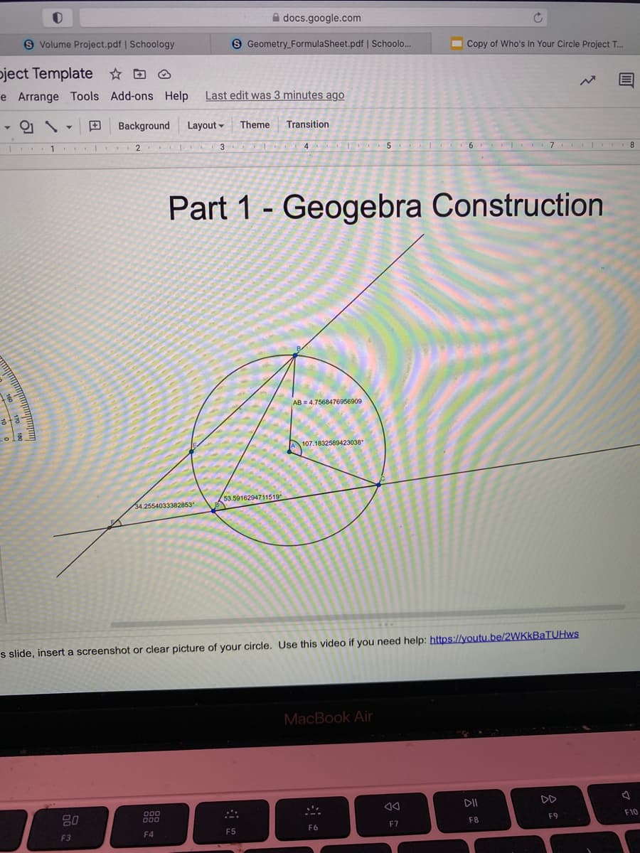 A docs.google.com
S Volume Project.pdf | Schoology
S Geometry_FormulaSheet.pdf | Schoolo...
I Copy of Who's In Your Circle Project T.
pject Template ☆ D O
e Arrange Tools Add-ons Help
Last edit was 3 minutes ago
Background
Layout -
Theme
Transition
2
3
4
8.
Part 1 - Geogebra Construction
AB = 4.7568476956909
A 107.1832589423038°
53.5916294711519
34.2554033382853
s slide, insert a screenshot or clear picture of your circle. Use this video if you need help: https://youtu,be/2WKkBaTUHws
MacBook Air
DII
DD
F10
F9
80
F8
F7
F6
F4
F5
F3
