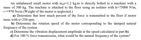 An unbalanced small motor with me-1.2 kg.m is directly bolted to a machine with a
mass of 500 kg. The machine is attached to the floor using an isolator with k=75000 N/m,
e=1850 Ns/m (Weight of the motor is neglected.)
a) Determine that how much percent of the force is transmitted to the floor if motor
turns with n-250 rpm.
b) Determine the rotation speed of the motor corresponding to the damped natural
frequency of the system.
e) Determine the vibration displacement amplitude at the speed calculated in part b).
