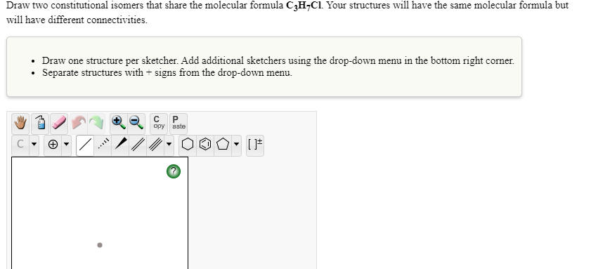 Draw two constitutional isomers that share the molecular formula C3H¬C1 Your structures will have the same molecular formula but
will have different connectivities.
• Draw one structure per sketcher. Add additional sketchers using the drop-down menu in the bottom right corner.
• Separate structures with + signs from the drop-down menu.
C
opy
aste
