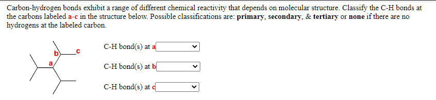 Carbon-hydrogen bonds exhibit a range of different chemical reactivity that depends on molecular structure. Classify the C-H bonds at
the carbons labeled a-c in the structure below. Possible classifications are: primary, secondary, & tertiary or none if there are no
hydrogens at the labeled carbon.
C-H bond(s) at a
C-H bond(s) at b
C-H bond(s) at c
