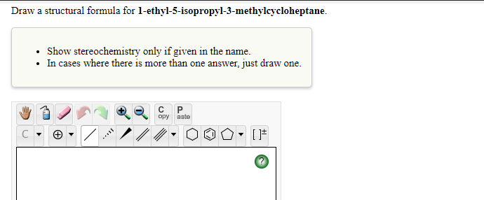 Draw a structural formula for 1-ethyl-5-isopropyl-3-methylcycloheptane.
• Show stereochemistry only if given in the name.
In cases where there is more than one answer, just draw one.
opy
aste
