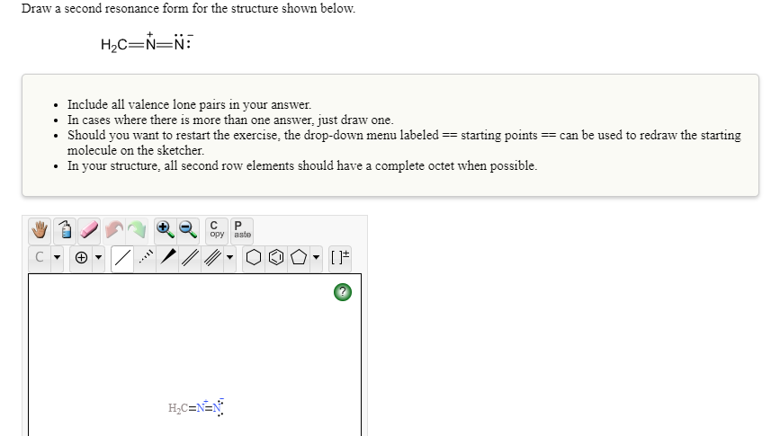 Draw a second resonance form for the structure shown below.
H2C=N=N:
• Include all valence lone pairs in your answer.
• In cases where there is more than one answer, just draw one.
• Should you want to restart the exercise, the drop-down menu labeled == starting points == can be used to redraw the starting
molecule on the sketcher.
• In your structure, all second row elements should have a complete octet when possible.
opy
aste
ノ/
H;C=N=N°
