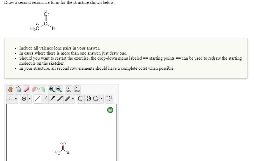 Draw a second resonance form for the structure shown below.
Include all valence lone pairs in your answer.
• In cases where there is more than one answer, just draw one.
Should you want to restart the exercise, the drop-down menu labeled == starting points == can be used to redraw the starting
molecule on the sketcher.
• In your structure, all second row elements should have a complete octet when possible.
opy
aste
H.
