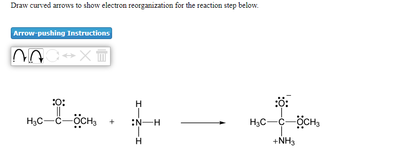 Draw curved arrows to show electron reorganization for the reaction step below.
Arrow-pushing Instructions
:0:
H
:ộ:
H3C-C-OCH3
:N-H
H3C-C-OCH3
H
+NH3
