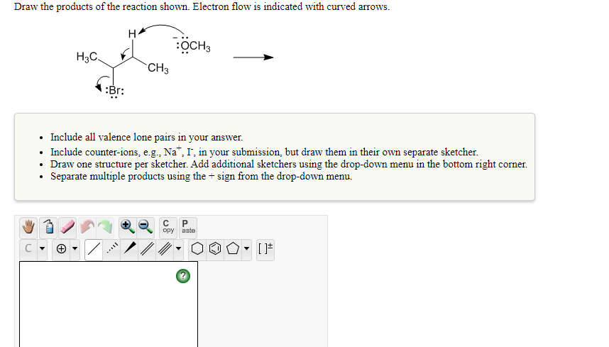 Draw the products of the reaction shown. Electron flow is indicated with curved arrows.
:OCH3
H3C.
CH3
:Br:
• Include all valence lone pairs in your answer.
• Include counter-ions, e.g., Na", I', in your submission, but draw them in their own separate sketcher.
• Draw one structure per sketcher. Add additional sketchers using the drop-down menu in the bottom right corner.
Separate multiple products using the + sign from the drop-down menu.
ору
aste
С
