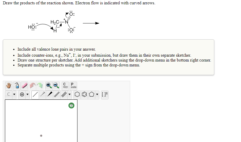 Draw the products of the reaction shown. Electron flow is indicated with curved arrows.
rö:
H2C,N
HÔ:
:
• Include all valence lone pairs in your answer.
• Include counter-ions, e.g., Na", I, in your submission, but draw them in their own separate sketcher.
• Draw one structure per sketcher. Add additional sketchers using the drop-down menu in the bottom right corner.
• Separate multiple products using the + sign from the drop-down menu.
opy
aste
