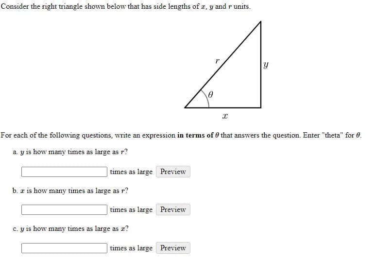 Consider the right triangle shown below that has side lengths of æ, y and r units.
For each of the following questions, write an expression in terms of 0 that answers the question. Enter "theta" for 0.
a. y is how many times as large as r?
times as large Preview
b. z is how many times as large as r?
times as large Preview
C. y is how many times as large as x?
times as large Preview
