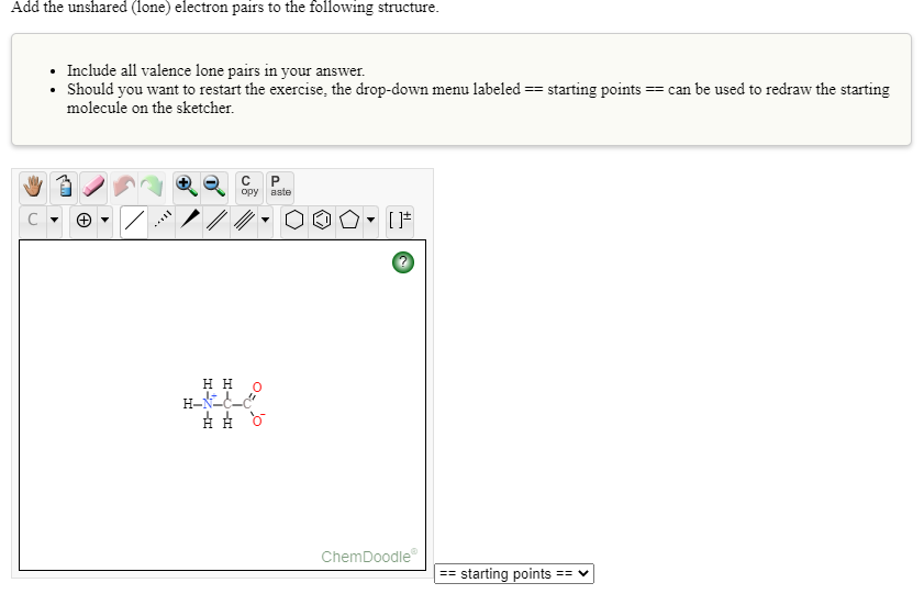 Add the unshared (lone) electron pairs to the following structure.
• Include all valence lone pairs in your answer.
• Should you want to restart the exercise, the drop-down menu labeled == starting points == can be used to redraw the starting
molecule on the sketcher.
P
ору
aste
нн
ChemDoodle
== starting points == v
