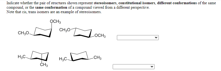 Indicate whether the pair of structures shown represent stereoisomers, constitutional isomers, different conformations of the same
compound, or the same conformation of a compound viewed from a different perspective.
Note that cis, trans isomers are an example of stereoisomers.
OCH3
CH30-
CH30.
LOCH3
H3C.
H3C-
CH3
ČH3
