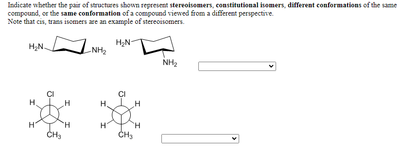 Indicate whether the pair of structures shown represent stereoisomers, constitutional isomers, different conformations of the same
compound, or the same conformation of a compound viewed from a different perspective.
Note that cis, trans isomers are an example of stereoisomers.
H2N-
H2N-
-NH2
NH2
CI
CI
H.
H.
ČH3
ČH3
