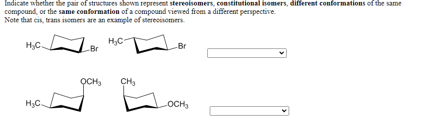 Indicate whether the pair of structures shown represent stereoisomers, constitutional isomers, different conformations of the same
compound, or the same conformation of a compound viewed from a different perspective.
Note that cis, trans isomers are an example of stereoisomers.
H3C-
H3C.
Br
Br
OCH3
CH3
H3C.
LOCH3
