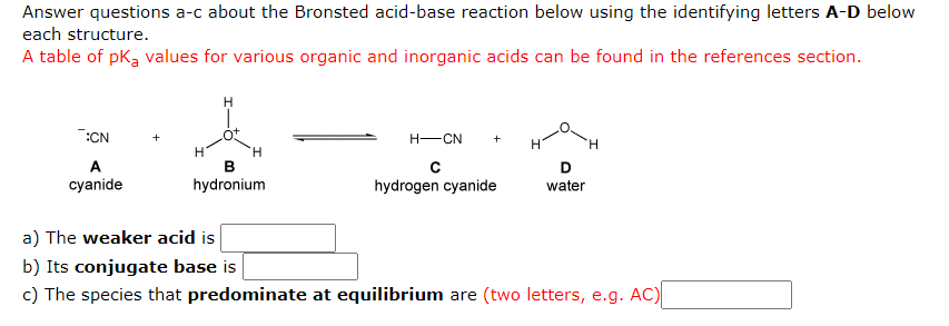 Answer questions a-c about the Bronsted acid-base reaction below using the identifying letters A-D below
each structure.
A table of pką values for various organic and inorganic acids can be found in the references section.
:CN
H-CN
H.
H.
A
D
cyanide
hydronium
hydrogen cyanide
water
a) The weaker acid is
b) Its conjugate base is
c) The species that predominate at equilibrium are (two letters, e.g. AC)
