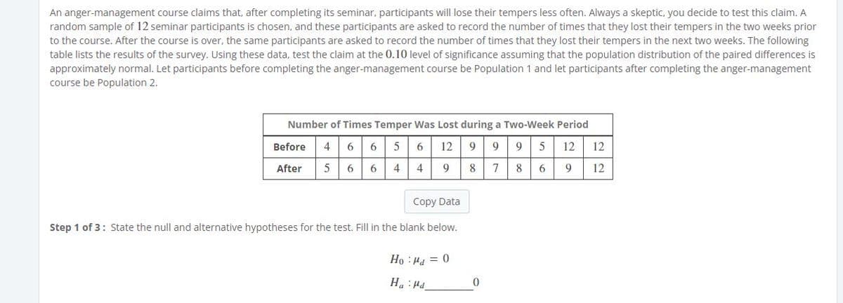 An anger-management course claims that, after completing its seminar, participants will lose their tempers less often. Always a skeptic, you decide to test this claim. A
random sample of 12 seminar participants is chosen, and these participants are asked to record the number of times that they lost their tempers in the two weeks prior
to the course. After the course is over, the same participants are asked to record the number of times that they lost their tempers in the next two weeks. The following
table lists the results of the survey. Using these data, test the claim at the 0.10 level of significance assuming that the population distribution of the paired differences is
approximately normal. Let participants before completing the anger-management course be Population 1 and let participants after completing the anger-management
course be Population 2.
Number of Times Temper Was Lost during a Two-Week Period
Before
4
6
5
6
12
9
9
9
5
12
12
After
6 6
4
4
9
8.
78 6
9
12
Copy Data
Step 1 of 3: State the null and alternative hypotheses for the test. Fill in the blank below.
) = Prt: 0H
Prt: "H
