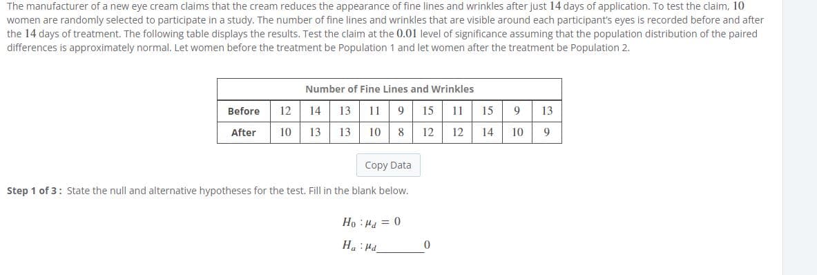 The manufacturer of a new eye cream claims that the cream reduces the appearance of fine lines and wrinkles after just 14 days of application. To test the claim, 10
women are randomly selected to participate in a study. The number of fine lines and wrinkles that are visible around each participant's eyes is recorded before and after
the 14 days of treatment. The following table displays the results. Test the claim at the 0.01 level of significance assuming that the population distribution of the paired
differences is approximately normal. Let women before the treatment be Population 1 and let women after the treatment be Population 2.
Number of Fine Lines and Wrinkles
Before
12
14
13
11
15
11
15
13
After
10
13
13
10
8
12
12
14
10
9
Copy Data
Step 1 of 3: State the null and alternative hypotheses for the test. Fill in the blank below.
Ho : Ha = 0
Prt: "H

