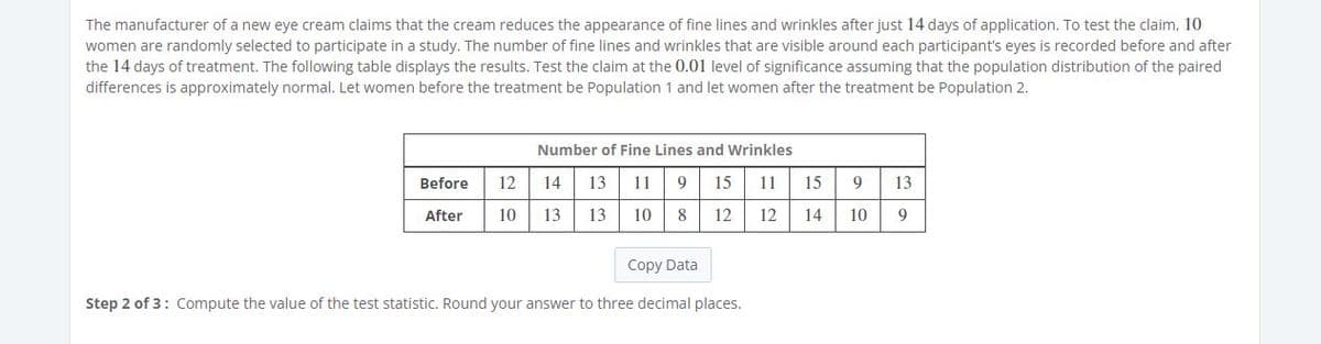 The manufacturer of a new eye cream claims that the cream reduces the appearance of fine lines and wrinkles after just 14 days of application. To test the claim, 10
women are randomly selected to participate in a study. The number of fine lines and wrinkles that are visible around each participant's eyes is recorded before and after
the 14 days of treatment. The following table displays the results. Test the claim at the 0.01 level of significance assuming that the population distribution of the paired
differences is approximately normal. Let women before the treatment be Population 1 and let women after the treatment be Population 2.
Number of Fine Lines and Wrinkles
Before
12
14
13
11
9
15
11
15
9
13
After
10
13
13
10
8
12
12
14
10
9
Copy Data
Step 2 of 3: Compute the value of the test statistic. Round your answer to three decimal places.
