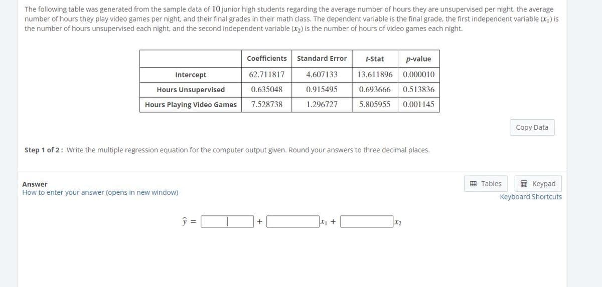 The following table was generated from the sample data of 10 junior high students regarding the average number of hours they are unsupervised per night, the average
number of hours they play video games per night, and their final grades in their math class. The dependent variable is the final grade, the first independent variable (x1) is
the number of hours unsupervised each night, and the second independent variable (x2) is the number of hours of video games each night.
Coefficients
Standard Error
t-Stat
p-value
Intercept
62.711817
4.607133
13.611896
0.000010
Hours Unsupervised
0.635048
0.915495
0.693666
0.513836
Hours Playing Video Games
7.528738
1.296727
5.805955
0.001145
Copy Data
Step 1 of 2: Write the multiple regression equation for the computer output given. Round your answers to three decimal places.
Answer
田 Tables
国 Keypad
How to enter your answer (opens in new window)
Keyboard Shortcuts
X +
