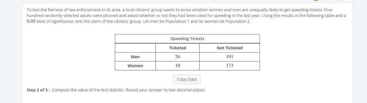 To test the fairness of law enforcement in its area, a local citizens' group wants to know whether women and men are unequally likely to get speeding tickets. Four
hundred randomly selected adults were phoned and asked whether or not they had been cited for speeding in the last year. Using the results in the following table and a
0.05 level of significance, test the claim of the citizens' group. Let men be Population 1 and let women be Population 2.
Speeding Tickets
Ticketed
Not Ticketed
Men
26
191
Women
10
173
Copy Data
Step 2 of 3: Compute the value of the test statistic. Round your answer to two decimal places.
