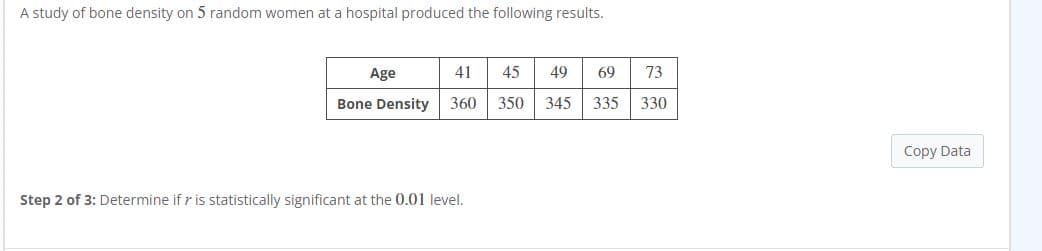 A study of bone density on 5 random women at a hospital produced the following results.
Age
41
45
49
69
73
Bone Density
360
350
345
335
330
Copy Data
Step 2 of 3: Determine if r is statistically significant at the 0.01 level.
