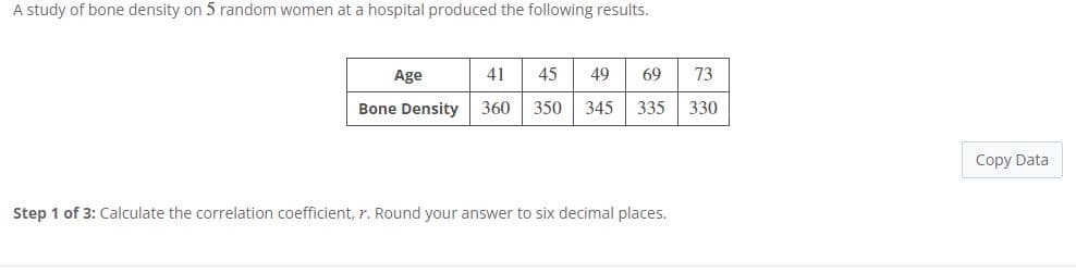 A study of bone density on 5 random women at a hospital produced the following results.
Age
41
45
49
69
73
Bone Density
360
350
345
335
330
Copy Data
Step 1 of 3: Calculate the correlation coefficient, r. Round your answer to six decimal places.
