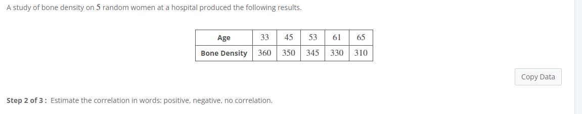 A study of bone density on 5 random women at a hospital produced the following results.
Age
33
45
53
61
65
Bone Density
360
350
345
330 310
Copy Data
Step 2 of 3: Estimate the correlation in words: positive, negative, no correlation.
