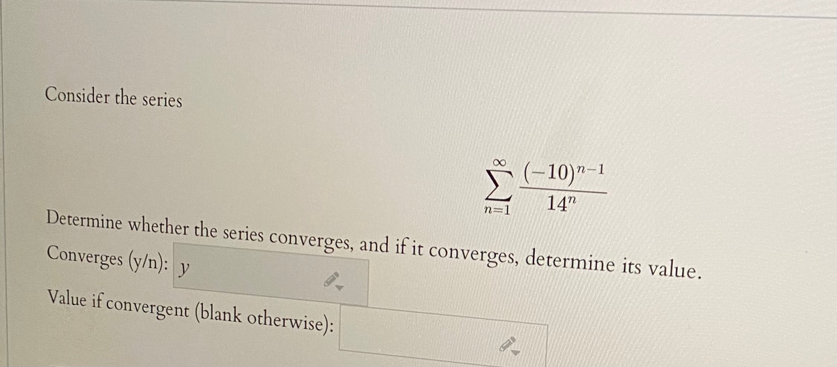 Consider the series
(-10)"-1
14"
n=1
Determine whether the series converges, and if it converges, determine its value.
Converges (y/n): y
Value if convergent (blank otherwise):

