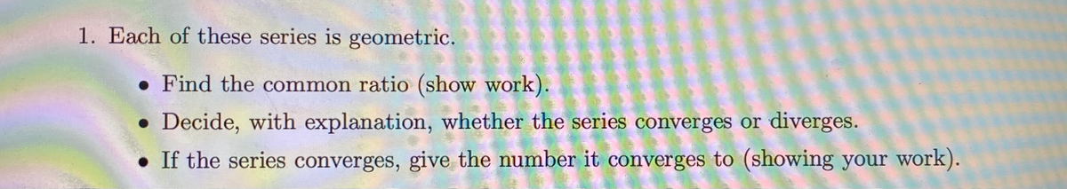 1. Each of these series is geometric.
• Find the common ratio (show work):
• Decide, with explanation, whether the series converges or diverges.
• If the series converges, give the number it converges to (showing your work).
