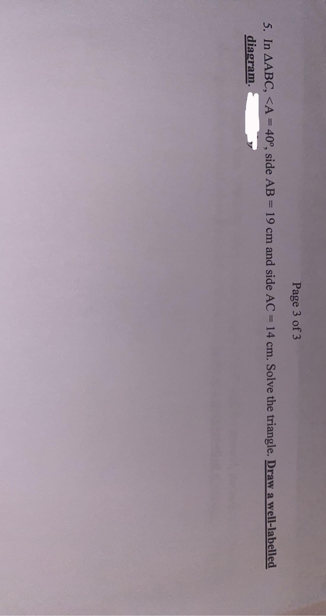 Page 3 of 3
5. In AABC, <A = 40°, side AB = 19 cm and side AC = 14 cm. Solve the triangle. Draw a well-labelled
%3D
diagram.
