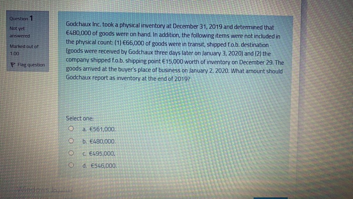 Question 1
Godchaux Inc. took a physical inventory at December 31, 2019 and determined that
Not yet
€480,000 of goods were on hand. In addition, the following items were not included in
the physical count: (1) €66,000 of goods were in transit, shipped f.o.b. destination
(goods were received by Godchaux three days later on January 3, 2020) and (2) the
answered
Marked out of
1.00
company shipped f.o.b. shipping point €15,000 worth of inventory on December 29. The
goods arrived at the buyer's place of business on January 2, 2020. What amount should
Godchaux report as inventory at the end of 2019?
P Flag question
Select one:
a. €561,000.
b. €480,000.
C. €495,000.
d. €546,000.
Windews bu
