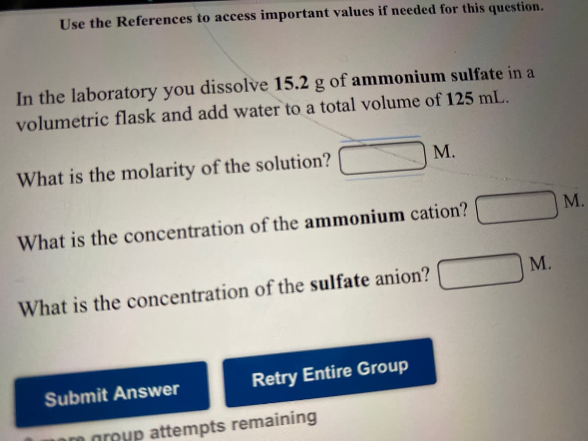Use the References to access important values if needed for this question.
In the laboratory you dissolve 15.2 g of ammonium sulfate in a
volumetric flask and add water to a total volume of 125 mL.
What is the molarity of the solution?
М.
M.
What is the concentration of the ammonium cation?
М.
What is the concentration of the sulfate anion?
Submit Answer
Retry Entire Group
0 greyp attempts remaining
