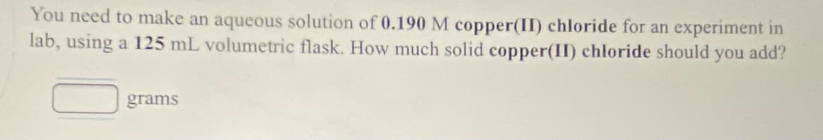 You need to make an aqueous solution of 0.190 M copper(II) chloride for an experiment in
lab, using a 125 mL volumetric flask. How much solid copper(II) chloride should you add?
grams
