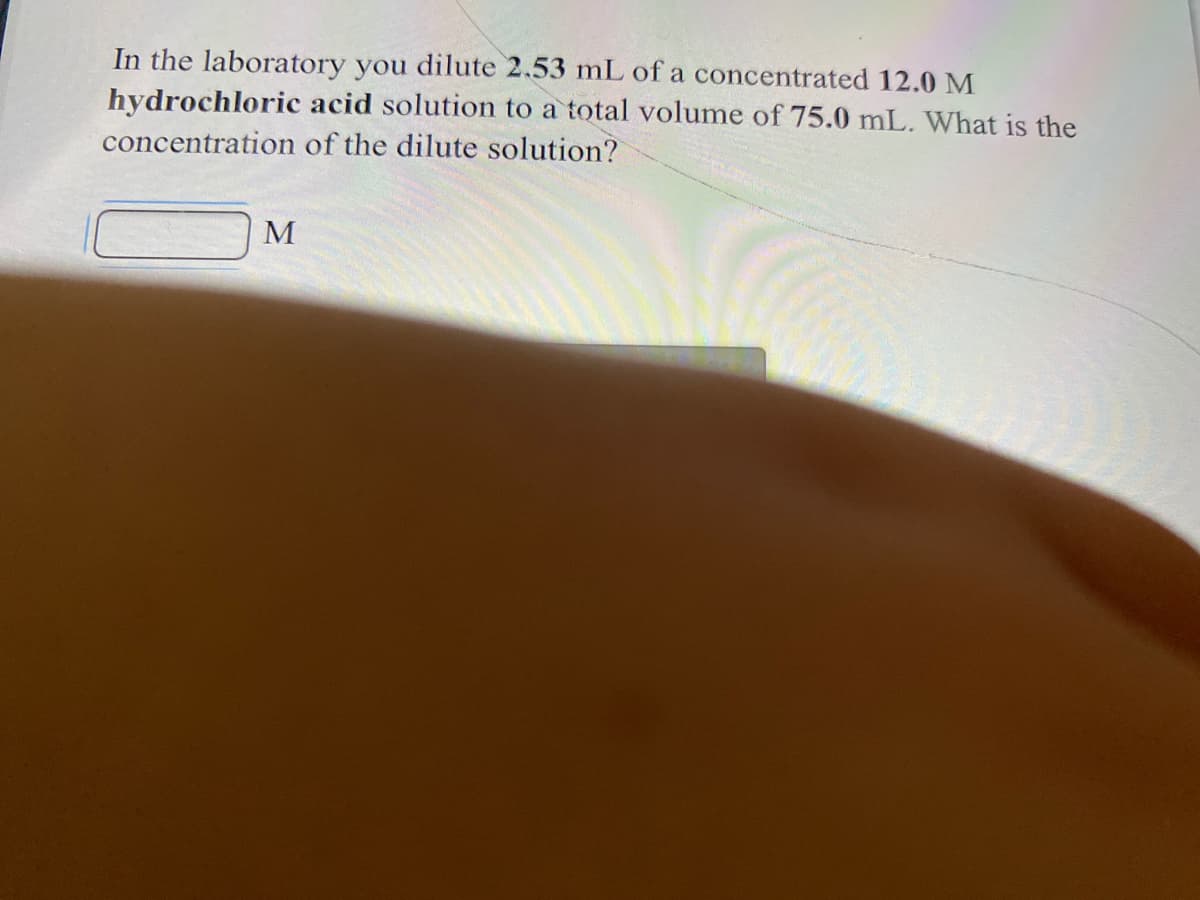 In the laboratory you dilute 2.53 mL of a concentrated 12.0 M
hydrochloric acid solution to a total volume of 75.0 mL. What is the
concentration of the dilute solution?
M

