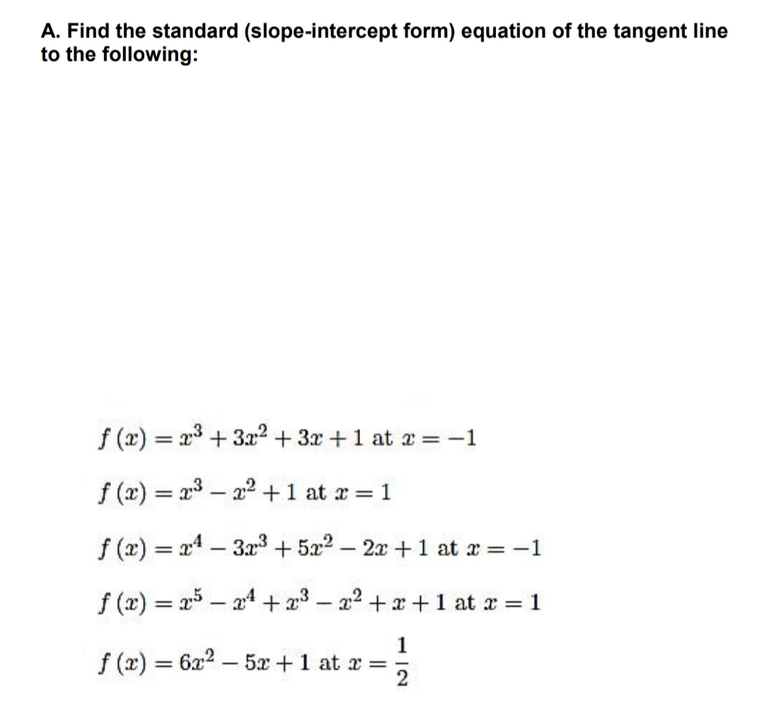 A. Find the standard (slope-intercept form) equation of the tangent line
to the following:
f (x) = x3 + 3x2 + 3x +1 at r = -1
%3D
f (x) = x – 22+1 at x = 1
f (x) = x4 – 3x3 + 522 – 2x +1 at x = -1
%3D
f (x) = x5 – a4 +23 – a2 +x+ 1 at ar = 1
1
f (x) = 6x2 – 5x +1 at x =
2
-
