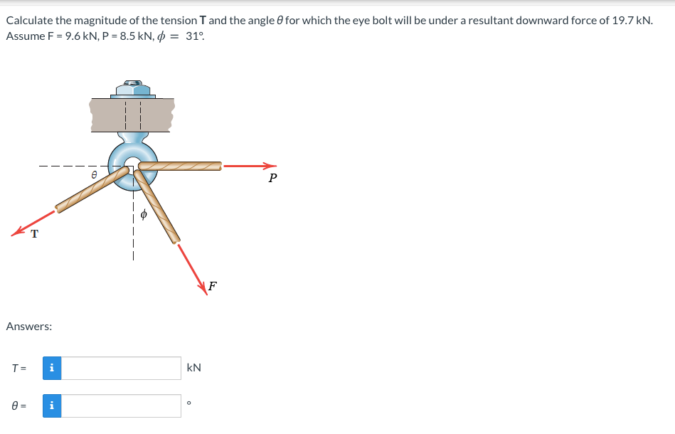 Calculate the magnitude of the tension T and the angle 0 for which the eye bolt will be under a resultant downward force of 19.7 kN.
Assume F = 9.6 kN, P = 8.5 kN, p = 31°.
P
T
|
F
Answers:
T =
i
kN
=
i
