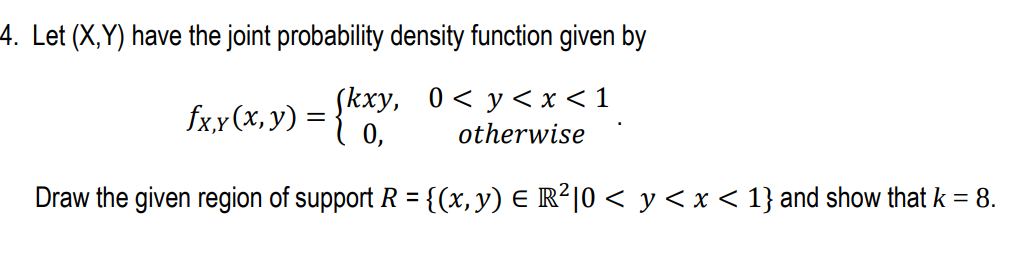 4. Let (X,Y) have the joint probability density function given by
Skxy, 0< y< x <1
fx,x(x, y) = }"
otherwise
Draw the given region of support R = {(x, y) E R²|0 < y< x < 1} and show that k = 8.
