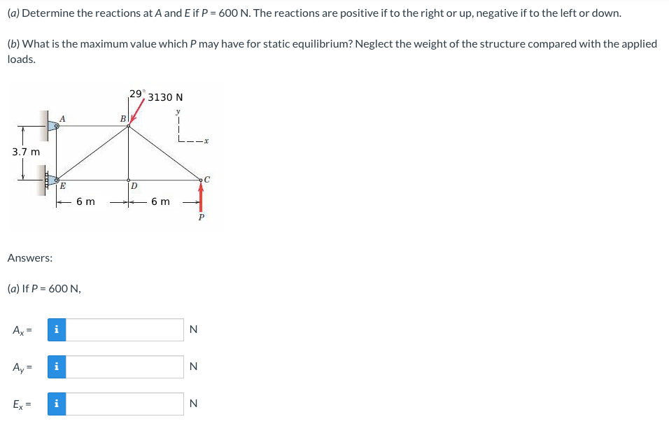 (a) Determine the reactions at A and E if P = 600 N. The reactions are positive if to the right or up, negative if to the left or down.
(b) What is the maximum value which P may have for static equilibrium? Neglect the weight of the structure compared with the applied
loads.
29 3130 N
B
3.7 m
E
6 m
6 m
Answers:
(a) If P = 600 N,
Ax =
N
Ay =
i
N
Ex =
i
N
