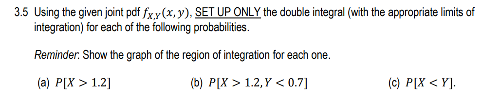 3.5 Using the given joint pdf fx y (x,y), SET UP ONLY the double integral (with the appropriate limits of
integration) for each of the following probabilities.
Reminder. Show the graph of the region of integration for each one.
(a) P[X > 1.2]
(b) P[X > 1.2,Y < 0.7]
(c) P[X < Y].
