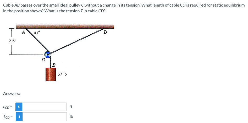 Cable AB passes over the small ideal pulley C without a change in its tension. What length of cable CD is required for static equilibrium
in the position shown? What is the tension Tin cable CD?
A
41°
D
2.6'
C
B
57 lb
Answers:
LCD = i
ft
TCD =
Ib
