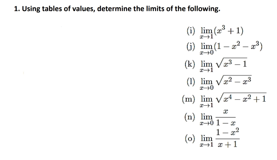 1. Using tables of values, determine the limits of the following.
(i) lim (x + 1)
(i) lim (1 – 22 – a³)
x→0
(k) lim Væ3 – 1
x→1
(1) lim Væ² – p3
(m) lim Vx4 – a2 + 1
x→1
(n) lim
x→0 1 – x
1 – x2
(0) lim
x→1 x + 1
