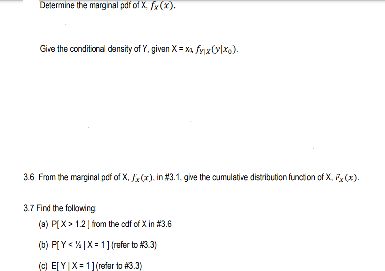 Determine the marginal pdf of X, fx(x).
Give the conditional density of Y, given X = Xo, fy\x(y|xo).
3.6 From the marginal pdf of X, fx (x), in #3.1, give the cumulative distribution function of X, Fx (x).
3.7 Find the following:
(a) P[X > 1.2] from the cdf of X in #3.6
(b) P[ Y < ½ | X = 1] (refer to #3.3)
(c) E[ Y|X = 1](refer to #3.3)
