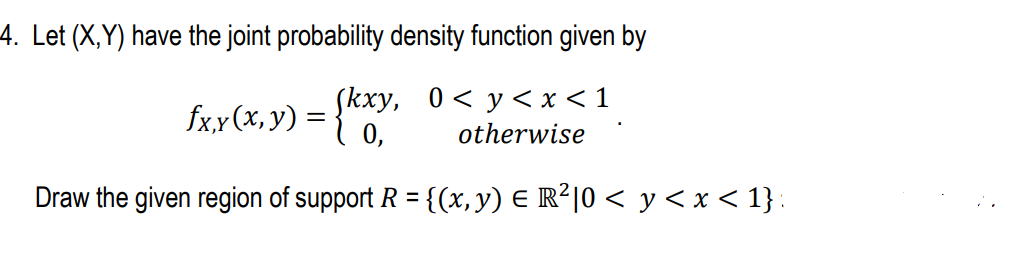 4. Let (X,Y) have the joint probability density function given by
Skxy, 0< y< x <1
fx,x(x, y) = }"
otherwise
Draw the given region of support R = {(x, y) E R²|0 < y < x < 1} :
